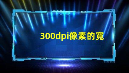 300dpi像素的寬和高 分辨率300dpi是什么意思是英寸還是厘米